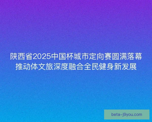 陕西省2025中国杯城市定向赛圆满落幕推动体文旅深度融合全民健身新发展 陕西省2025中国杯城市定向赛圆满落幕推动体文旅深度融合全民健身新发展