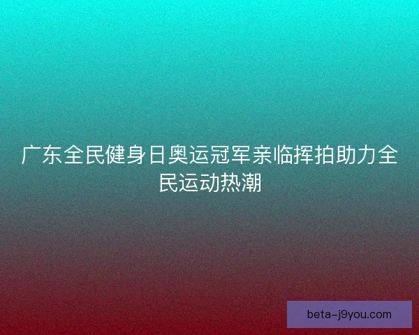 广东全民健身日奥运冠军亲临挥拍助力全民运动热潮 广东全民健身日奥运冠军亲临挥拍助力全民运动热潮