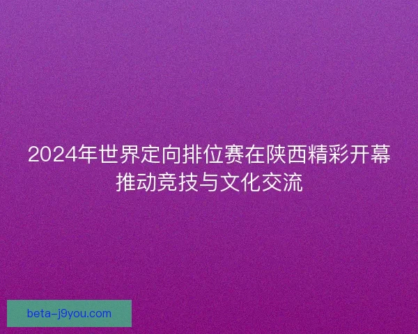 2024年世界定向排位赛在陕西精彩开幕推动竞技与文化交流 2024年世界定向排位赛在陕西精彩开幕推动竞技与文化交流