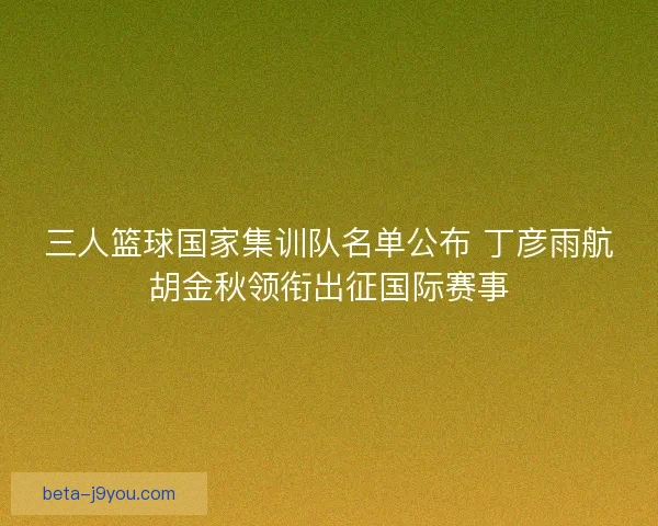 三人篮球国家集训队名单公布 丁彦雨航胡金秋领衔出征国际赛事
