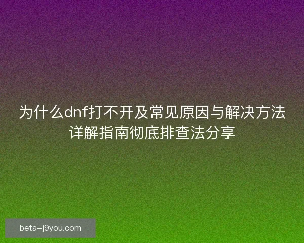为什么dnf打不开及常见原因与解决方法详解指南彻底排查法分享
