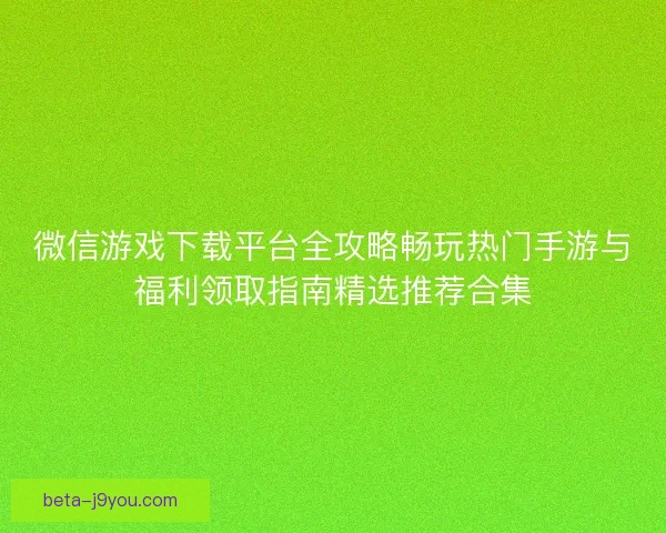 微信游戏下载平台全攻略畅玩热门手游与福利领取指南精选推荐合集