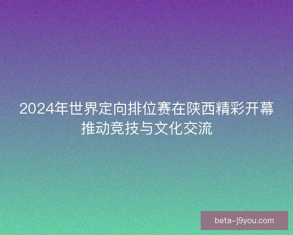 2024年世界定向排位赛在陕西精彩开幕推动竞技与文化交流