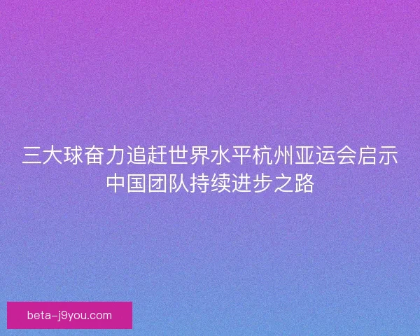 三大球奋力追赶世界水平杭州亚运会启示中国团队持续进步之路