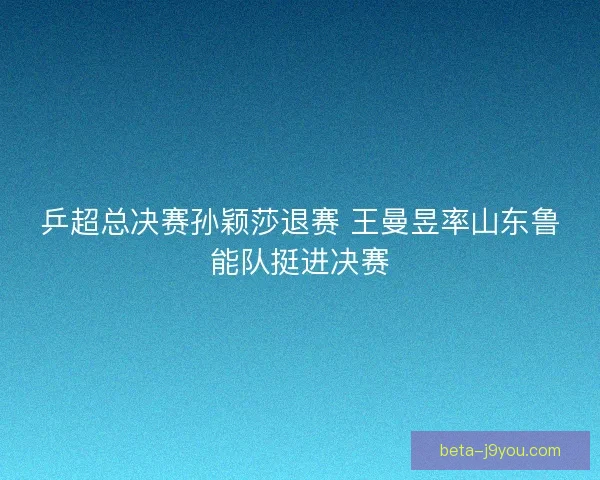 乒超总决赛孙颖莎退赛 王曼昱率山东鲁能队挺进决赛