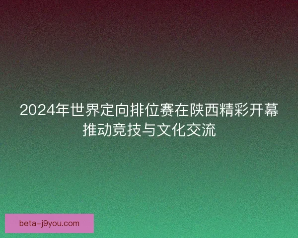 2024年世界定向排位赛在陕西精彩开幕推动竞技与文化交流