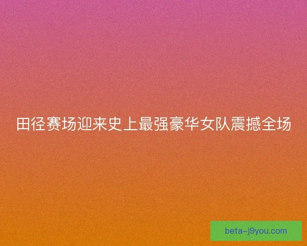 田径赛场迎来史上最强豪华女队震撼全场