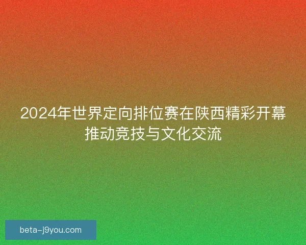 2024年世界定向排位赛在陕西精彩开幕推动竞技与文化交流