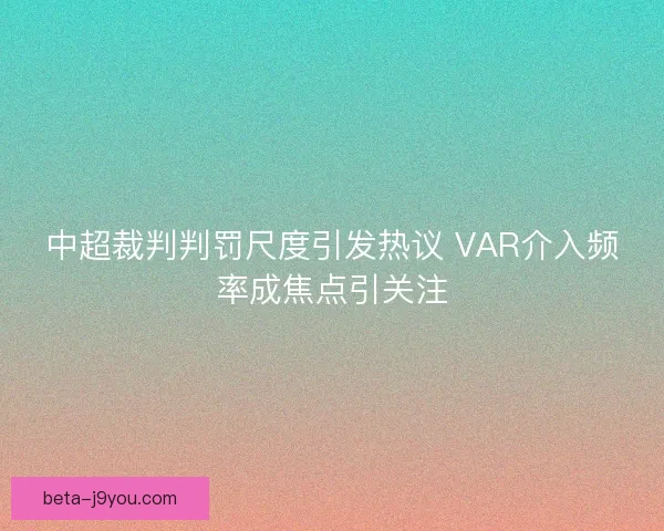 中超裁判判罚尺度引发热议 VAR介入频率成焦点引关注