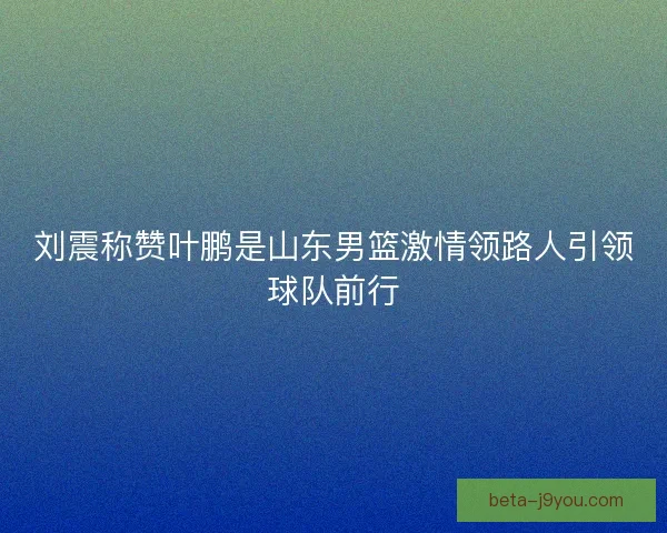 刘震称赞叶鹏是山东男篮激情领路人引领球队前行