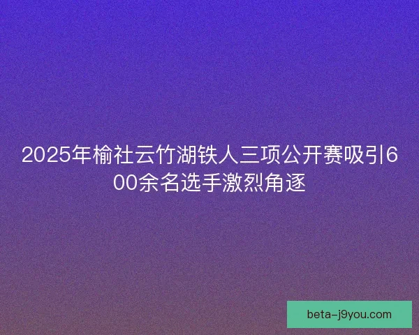 2025年榆社云竹湖铁人三项公开赛吸引600余名选手激烈角逐