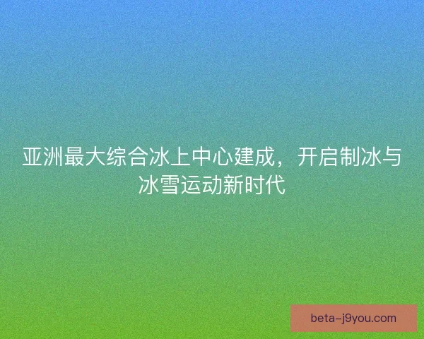 亚洲最大综合冰上中心建成,开启制冰与冰雪运动新时代 亚洲最大综合冰上中心建成,开启制冰与冰雪运动新时代