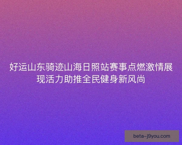 好运山东骑迹山海日照站赛事点燃激情展现活力助推全民健身新风尚