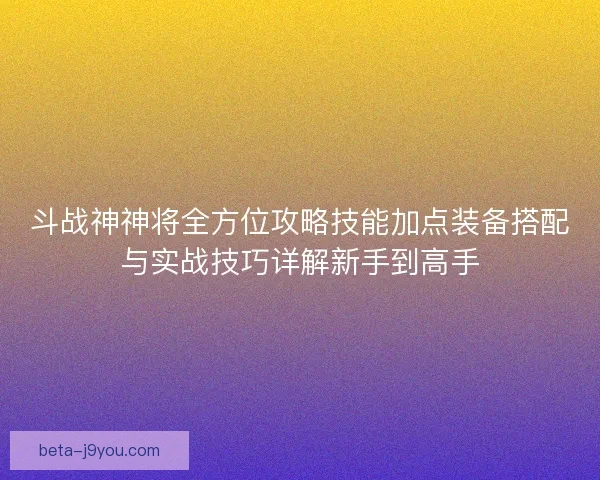 斗战神神将全方位攻略技能加点装备搭配与实战技巧详解新手到高手
