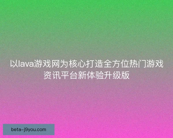 以lava游戏网为核心打造全方位热门游戏资讯平台新体验升级版