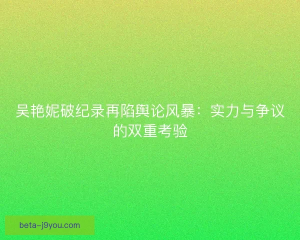 吴艳妮破纪录再陷舆论风暴：实力与争议的双重考验