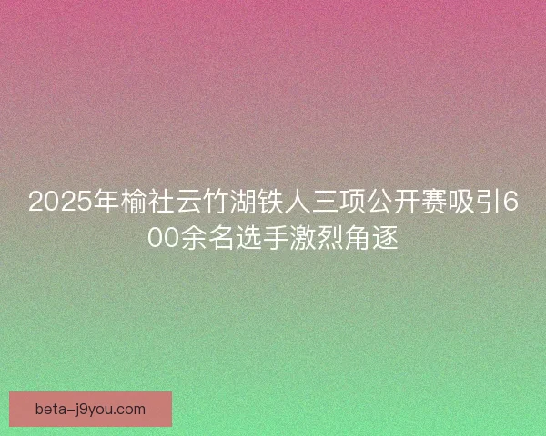 2025年榆社云竹湖铁人三项公开赛吸引600余名选手激烈角逐