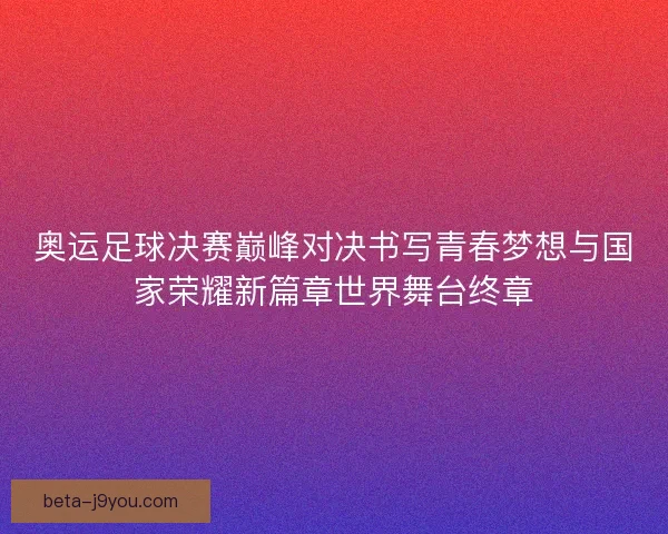 奥运足球决赛巅峰对决书写青春梦想与国家荣耀新篇章世界舞台终章