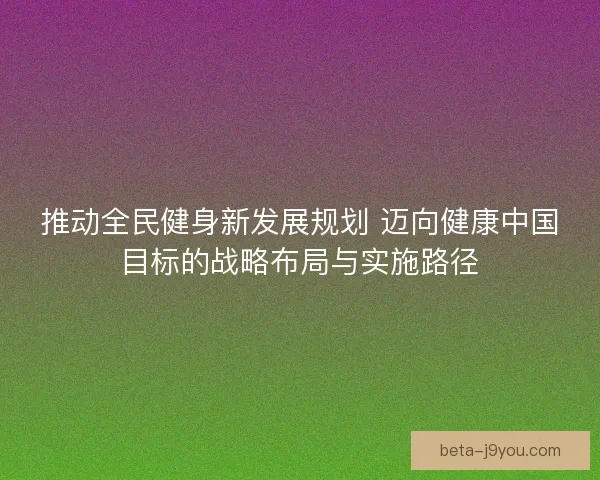 推动全民健身新发展规划 迈向健康中国目标的战略布局与实施路径