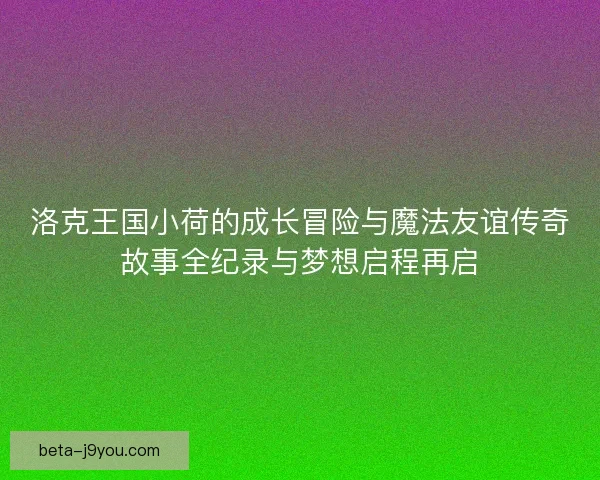 洛克王国小荷的成长冒险与魔法友谊传奇故事全纪录与梦想启程再启